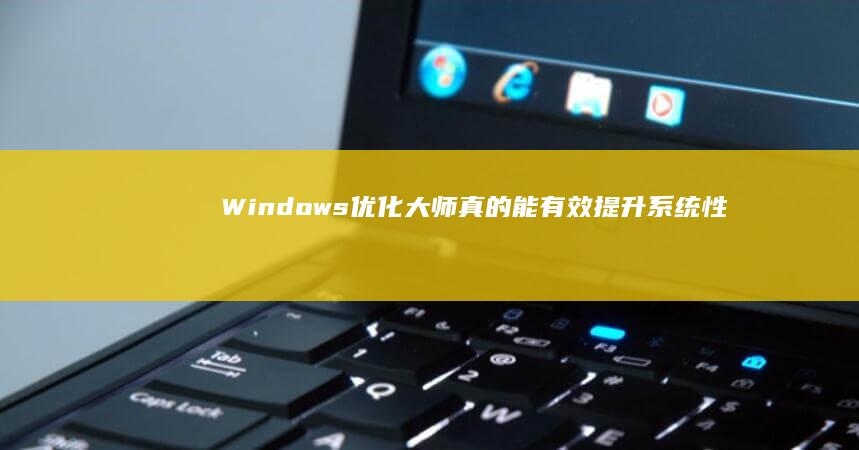 Windows优化大师：真的能有效提升系统性能吗？